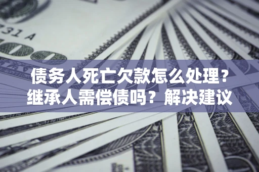 济南债务人死亡欠款怎么处理?继承人需偿债吗?解决建议 济南债务人死亡欠款怎么处理?继承人需偿债吗?解决建议